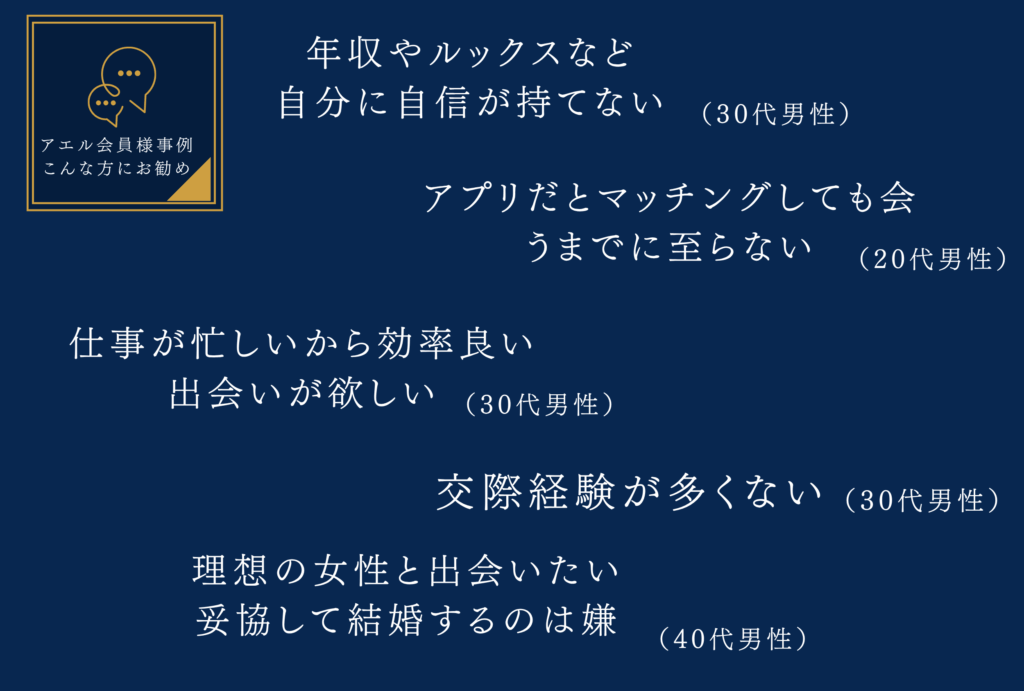 こんな方にオススメです！
年収やルックスなど自分に自信が持てない
仕事が忙しいから効率良い出会いが欲しい
交際経験が多くない
理想の女性と出会いたい妥協して結婚するのは嫌