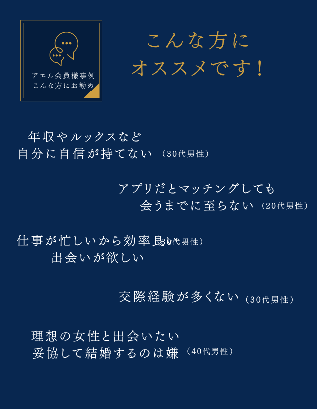 こんな方にオススメです！
年収やルックスなど自分に自信が持てない
仕事が忙しいから効率良い出会いが欲しい
交際経験が多くない
理想の女性と出会いたい妥協して結婚するのは嫌